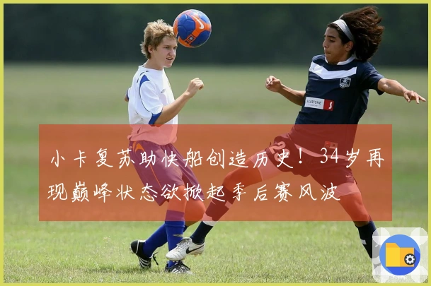 小卡复苏助快船创造历史！34岁再现巅峰状态欲掀起季后赛风波