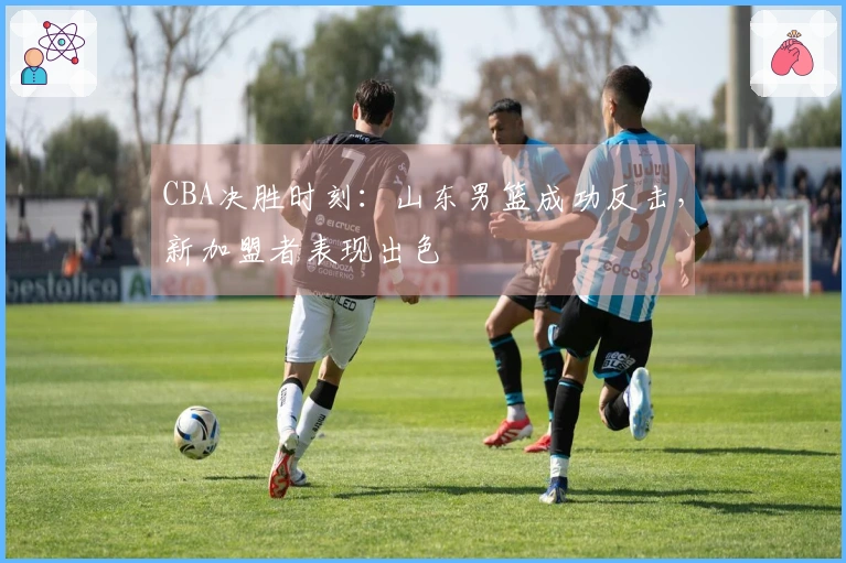 CBA决胜时刻：山东男篮成功反击，新加盟者表现出色