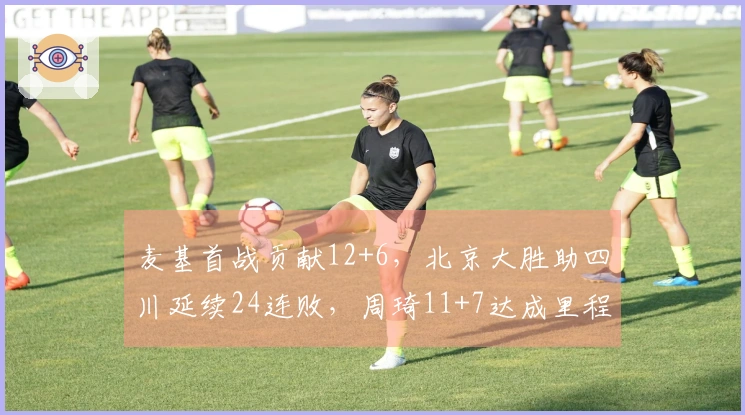 麦基首战贡献12+6，北京大胜助四川延续24连败，周琦11+7达成里程碑