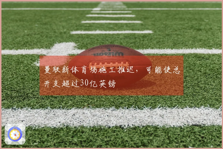 曼联新体育场施工推迟，可能使总开支超过30亿英镑