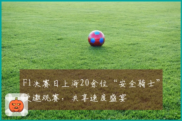 F1决赛日上海20余位“安全骑士”受邀观赛，共享速度盛宴