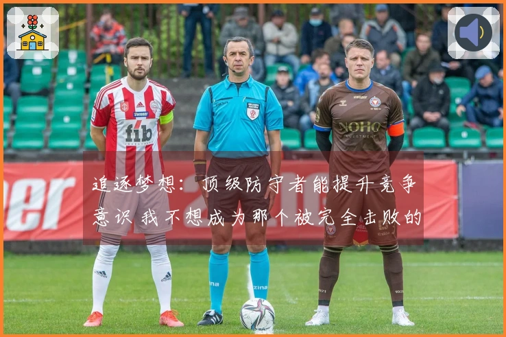 追逐梦想：顶级防守者能提升竞争意识 我不想成为那个被完全击败的人