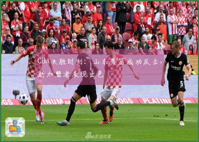 CBA决胜时刻：山东男篮成功反击，新加盟者表现出色