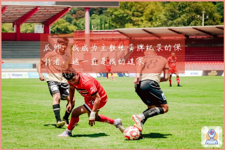 瓜帅：我成为主教练黄牌纪录的保持者，这一直是我的追求