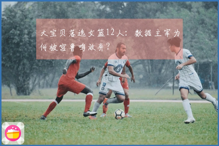大宝贝落选女篮12人：数据主宰为何被宫鲁鸣放弃？